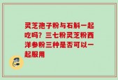 灵芝孢子粉与石斛一起吃吗？三七粉灵芝粉西洋参粉三种是否可以一起服用
