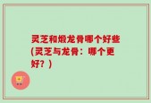 灵芝和煅龙骨哪个好些(灵芝与龙骨：哪个更好？)