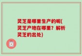 灵芝是哪里生产的呢(灵芝产地在哪里？解析灵芝的出处)