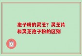 孢子粉的灵芝？灵芝片和灵芝孢子粉的区别