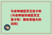 马老师破壁灵芝孢子粉(马老师推荐破壁灵芝孢子粉：拥有更强大的功效)