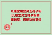九康堂破壁灵芝孢子粉(九康堂灵芝孢子粉精细破壁，保健功效更佳)