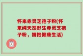 怀来赤灵芝孢子粉(怀来纯天然野生赤灵芝孢子粉，拥抱健康生活)