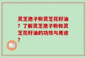 灵芝孢子粉灵芝花籽油？了解灵芝孢子粉和灵芝花籽油的功效与用途？