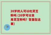 20岁的人可以吃灵芝粉吗 (20岁可以食用灵芝粉吗？答案在这里)