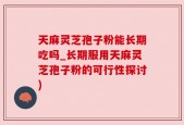 天麻灵芝孢子粉能长期吃吗_长期服用天麻灵芝孢子粉的可行性探讨)