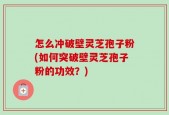怎么冲破壁灵芝孢子粉(如何突破壁灵芝孢子粉的功效？)