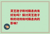 灵芝孢子粉对肠息肉有好处吗？探讨灵芝孢子粉的功效和对肠息肉的影响？