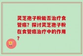 灵芝孢子粉能否治疗食管癌？探讨灵芝孢子粉在食管癌治疗中的作用？