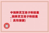 中微牌灵芝孢子粉胶囊_微牌灵芝孢子粉胶囊：高效保健)