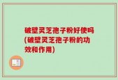 破壁灵芝孢子粉好使吗(破壁灵芝孢子粉的功效和作用)
