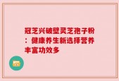冠芝兴破壁灵芝孢子粉：健康养生新选择营养丰富功效多