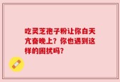 吃灵芝孢子粉让你白天亢奋晚上？你也遇到这样的困扰吗？