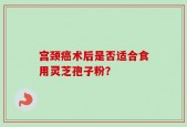 宫颈癌术后是否适合食用灵芝孢子粉？