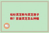 松杉灵芝粉与灵芝孢子粉？百亩灵芝怎么种植