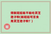 得新冠后能不能吃灵芝孢子粉(新冠后可否食用灵芝孢子粉？)