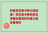 药典灵芝孢子粉三萜标准？灵芝孢子粉的灵芝多糖含量高好还是三萜含量高好