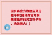 因贝森官方旗舰店灵芝孢子粉(因贝森官方旗舰店推荐的灵芝孢子粉，功效强大！)