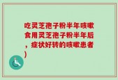 吃灵芝孢子粉半年咳嗽食用灵芝孢子粉半年后，症状好转的咳嗽患者)