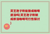 灵芝孢子粉能做成咖啡速溶吗(灵芝孢子粉制成即溶咖啡可行性探讨)