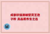成都欣福源破壁灵芝孢子粉 高品质养生之选