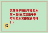灵芝孢子粉能不能和木耳一起吃(灵芝孢子粉可以和木耳搭配食用吗？)