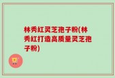 林秀红灵芝孢子粉(林秀红打造高质量灵芝孢子粉)