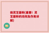 摘灵芝菌粉(重要！灵芝菌粉的功效及作用详解)