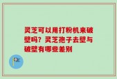 灵芝可以用打粉机来破壁吗？灵芝孢子去壁与破壁有哪些差别