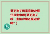灵芝孢子粉是直接冲服还是泡水喝(灵芝孢子粉：直接冲服还是泡水喝？)