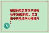 破壁前后灵芝孢子粉吸收率(破壁前后，灵芝孢子粉吸收率大幅提升)
