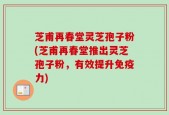 芝甫再春堂灵芝孢子粉(芝甫再春堂推出灵芝孢子粉，有效提升免疫力)
