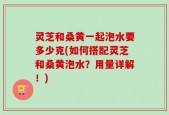 灵芝和桑黄一起泡水要多少克(如何搭配灵芝和桑黄泡水？用量详解！)