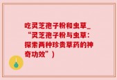 吃灵芝孢子粉和虫草_“灵芝孢子粉与虫草：探索两种珍贵草药的神奇功效”)