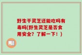 野生干灵芝还能吃吗有毒吗(野生灵芝是否食用安全？了解一下！)