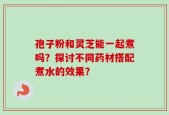孢子粉和灵芝能一起煮吗？探讨不同药材搭配煮水的效果？