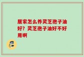 居家怎么养灵芝孢子油好？灵芝孢子油好不好用啊