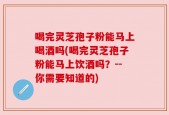 喝完灵芝孢子粉能马上喝酒吗(喝完灵芝孢子粉能马上饮酒吗？--你需要知道的)
