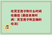 吃灵芝孢子粉什么时间吃最佳 (最佳食用时间：灵芝孢子粉正确的吃法)