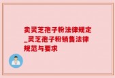 卖灵芝孢子粉法律规定_灵芝孢子粉销售法律规范与要求