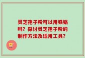 灵芝孢子粉可以用铁锅吗？探讨灵芝孢子粉的制作方法及适用工具？