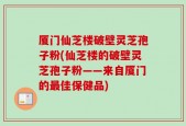 厦门仙芝楼破壁灵芝孢子粉(仙芝楼的破壁灵芝孢子粉——来自厦门的最佳保健品)