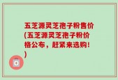 五芝源灵芝孢子粉售价(五芝源灵芝孢子粉价格公布，赶紧来选购！)