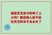 破壁灵芝孢子粉喝了上火吗？糖尿病人能不能吃灵芝粉会不会太补了
