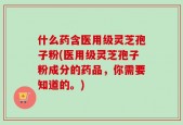 什么药含医用级灵芝孢子粉(医用级灵芝孢子粉成分的药品，你需要知道的。)