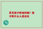 灵芝孢子粉怕热嘛？孢子粉什么人适合吃