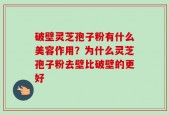 破壁灵芝孢子粉有什么美容作用？为什么灵芝孢子粉去壁比破壁的更好