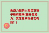 免疫力低的人和灵芝孢子粉有用吗(提升免疫力：灵芝孢子粉是否有效？)