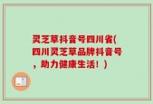 灵芝草抖音号四川省(四川灵芝草品牌抖音号，助力健康生活！)