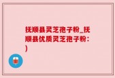 抚顺县灵芝孢子粉_抚顺县优质灵芝孢子粉：)